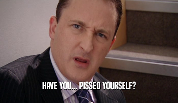 HAVE YOU... PISSED YOURSELF?  