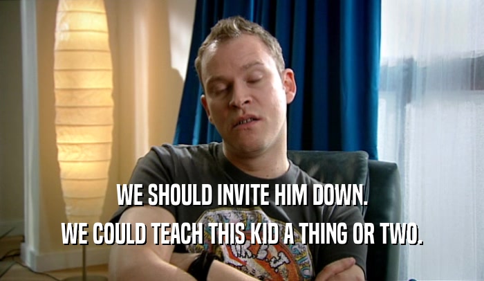 WE SHOULD INVITE HIM DOWN. WE COULD TEACH THIS KID A THING OR TWO. 
