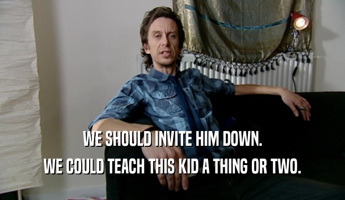 WE SHOULD INVITE HIM DOWN. WE COULD TEACH THIS KID A THING OR TWO. 