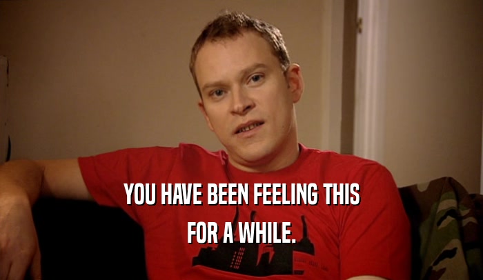 YOU HAVE BEEN FEELING THIS FOR A WHILE. 