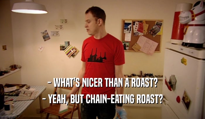 - WHAT'S NICER THAN A ROAST? - YEAH, BUT CHAIN-EATING ROAST? 