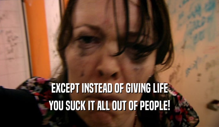 EXCEPT INSTEAD OF GIVING LIFE
 YOU SUCK IT ALL OUT OF PEOPLE!
 