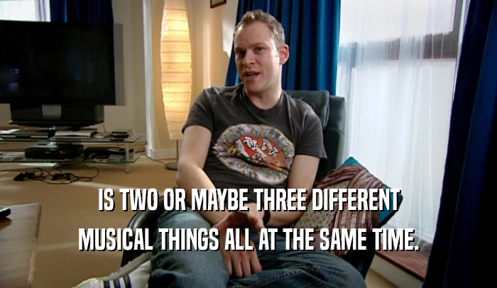 IS TWO OR MAYBE THREE DIFFERENT MUSICAL THINGS ALL AT THE SAME TIME. 