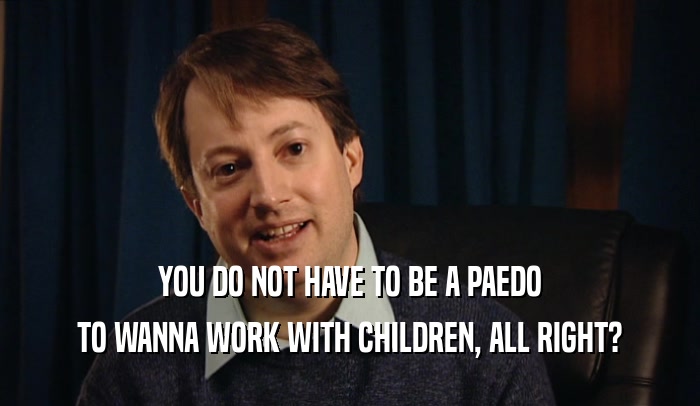 YOU DO NOT HAVE TO BE A PAEDO
 TO WANNA WORK WITH CHILDREN, ALL RIGHT?
 