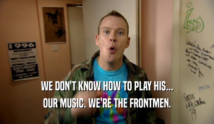 WE DON'T KNOW HOW TO PLAY HIS... OUR MUSIC. WE'RE THE FRONTMEN. 