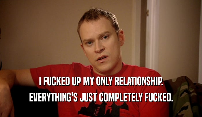 I FUCKED UP MY ONLY RELATIONSHIP. EVERYTHING'S JUST COMPLETELY FUCKED. 