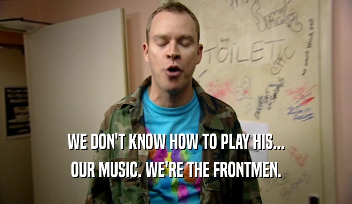 WE DON'T KNOW HOW TO PLAY HIS... OUR MUSIC. WE'RE THE FRONTMEN. 