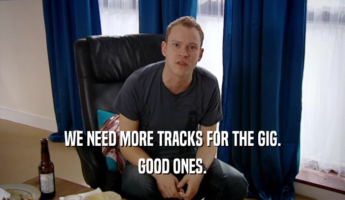 WE NEED MORE TRACKS FOR THE GIG. GOOD ONES. 