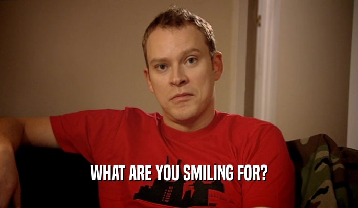 WHAT ARE YOU SMILING FOR?  