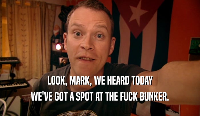 LOOK, MARK, WE HEARD TODAY WE'VE GOT A SPOT AT THE FUCK BUNKER. 