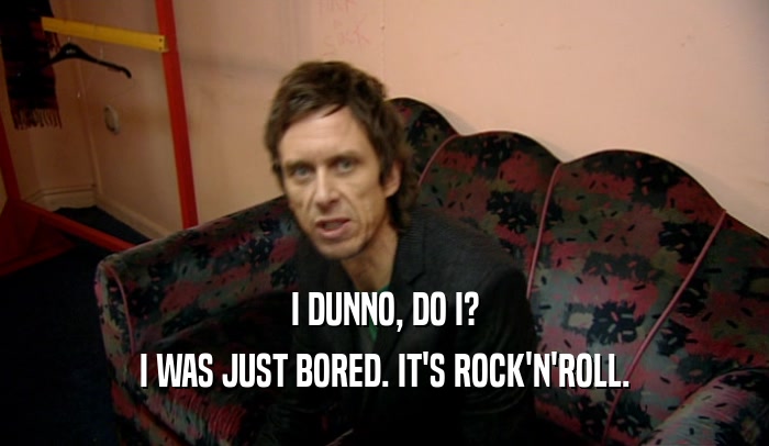 I DUNNO, DO I? I WAS JUST BORED. IT'S ROCK'N'ROLL. 