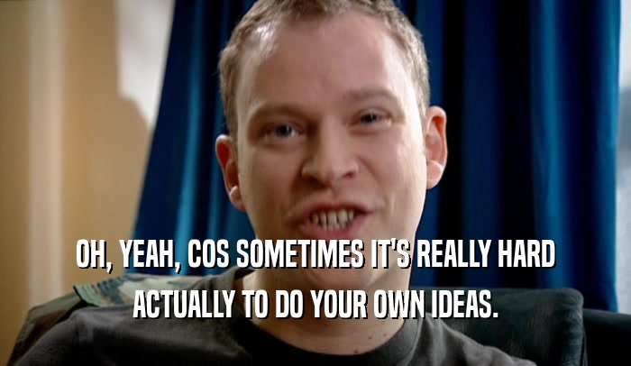 OH, YEAH, COS SOMETIMES IT'S REALLY HARD ACTUALLY TO DO YOUR OWN IDEAS. 