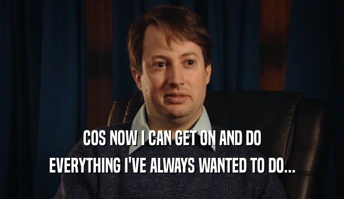 COS NOW I CAN GET ON AND DO EVERYTHING I'VE ALWAYS WANTED TO DO... 