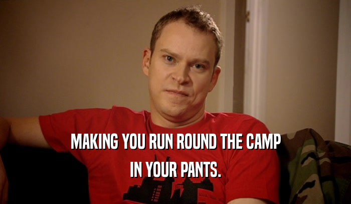 MAKING YOU RUN ROUND THE CAMP IN YOUR PANTS. 