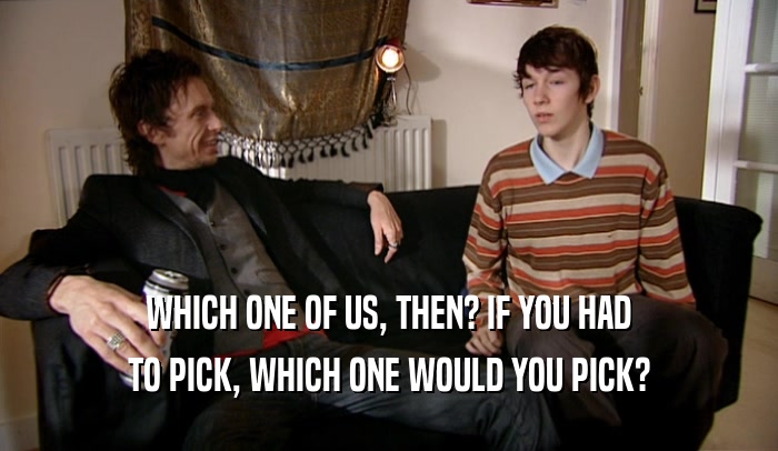 WHICH ONE OF US, THEN? IF YOU HAD TO PICK, WHICH ONE WOULD YOU PICK? 