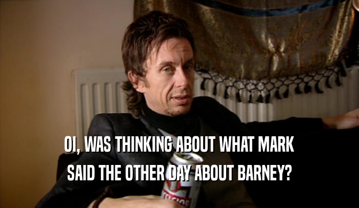 OI, WAS THINKING ABOUT WHAT MARK SAID THE OTHER DAY ABOUT BARNEY? 