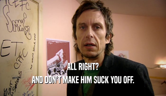 ALL RIGHT? AND DON'T MAKE HIM SUCK YOU OFF. 