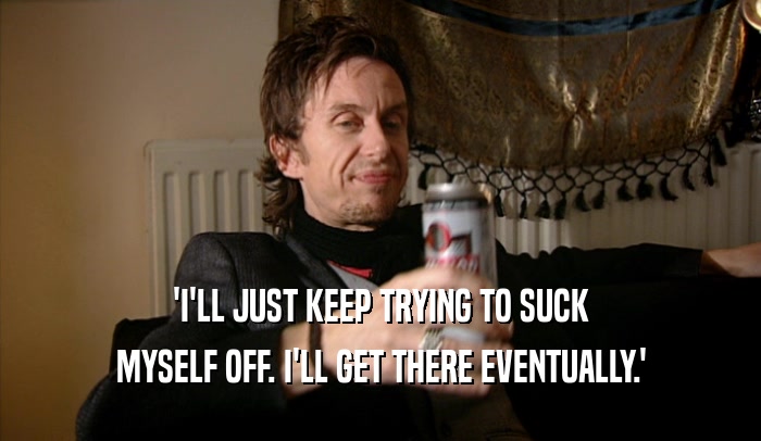 'I'LL JUST KEEP TRYING TO SUCK MYSELF OFF. I'LL GET THERE EVENTUALLY.' 
