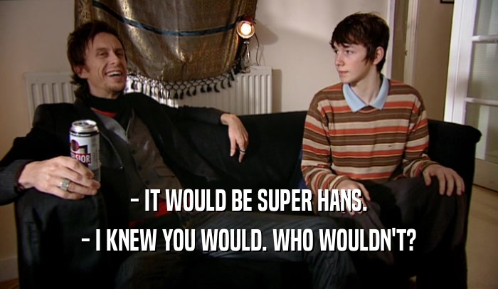 - IT WOULD BE SUPER HANS. - I KNEW YOU WOULD. WHO WOULDN'T? 