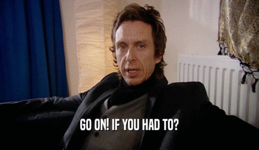 GO ON! IF YOU HAD TO?  