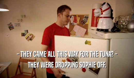 - THEY CAME ALL THIS WAY FOR THE TUNA? - THEY WERE DROPPING SOPHIE OFF. 
