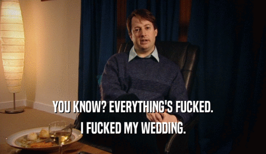 YOU KNOW? EVERYTHING'S FUCKED. I FUCKED MY WEDDING. 