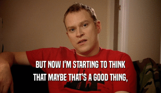 BUT NOW I'M STARTING TO THINK THAT MAYBE THAT'S A GOOD THING, 