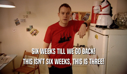 SIX WEEKS TILL WE GO BACK! THIS ISN'T SIX WEEKS, THIS IS THREE! 