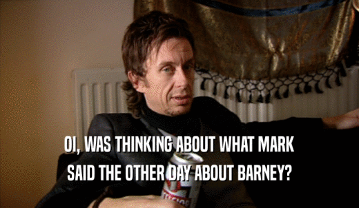 OI, WAS THINKING ABOUT WHAT MARK SAID THE OTHER DAY ABOUT BARNEY? 