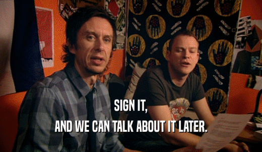 SIGN IT, AND WE CAN TALK ABOUT IT LATER. 
