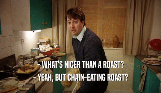 - WHAT'S NICER THAN A ROAST? - YEAH, BUT CHAIN-EATING ROAST? 