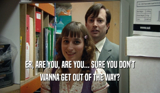 ER, ARE YOU, ARE YOU... SURE YOU DON'T WANNA GET OUT OF THE WAY? 