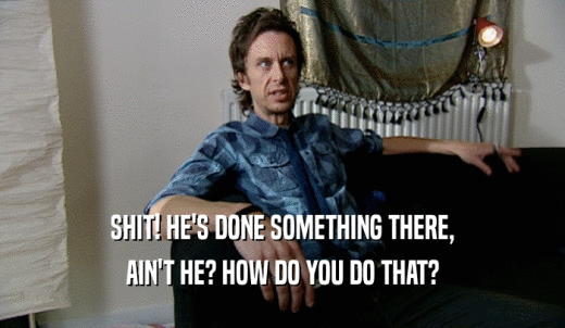 SHIT! HE'S DONE SOMETHING THERE, AIN'T HE? HOW DO YOU DO THAT? 