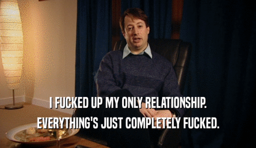 I FUCKED UP MY ONLY RELATIONSHIP. EVERYTHING'S JUST COMPLETELY FUCKED. 