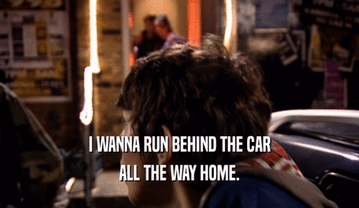 I WANNA RUN BEHIND THE CAR ALL THE WAY HOME. 