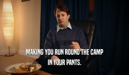 MAKING YOU RUN ROUND THE CAMP IN YOUR PANTS. 