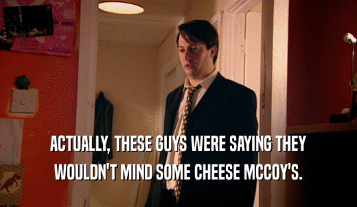 ACTUALLY, THESE GUYS WERE SAYING THEY WOULDN'T MIND SOME CHEESE MCCOY'S. 
