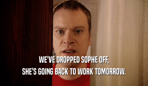 WE'VE DROPPED SOPHE OFF, SHE'S GOING BACK TO WORK TOMORROW. 