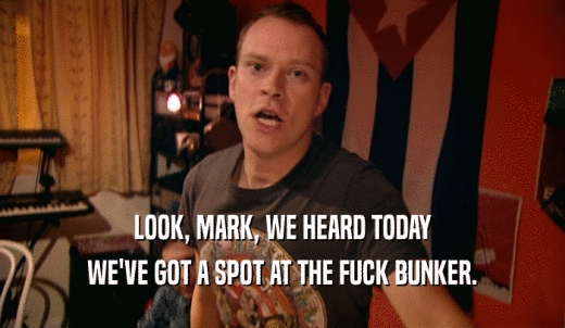 LOOK, MARK, WE HEARD TODAY WE'VE GOT A SPOT AT THE FUCK BUNKER. 