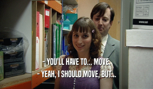 - YOU'LL HAVE TO... MOVE. - YEAH, I SHOULD MOVE, BUT... 