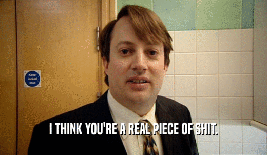 I THINK YOU'RE A REAL PIECE OF SHIT.  