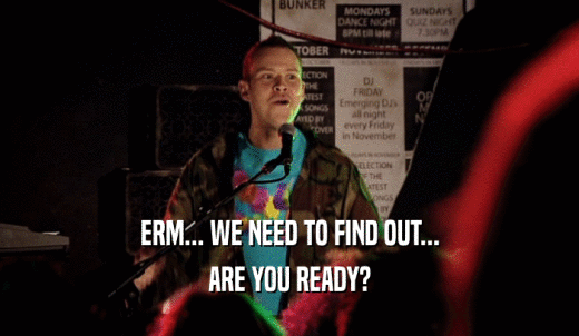 ERM... WE NEED TO FIND OUT... ARE YOU READY? 
