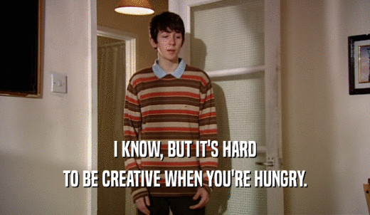 I KNOW, BUT IT'S HARD TO BE CREATIVE WHEN YOU'RE HUNGRY. 