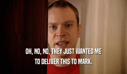 OH, NO, NO, THEY JUST WANTED ME TO DELIVER THIS TO MARK. 