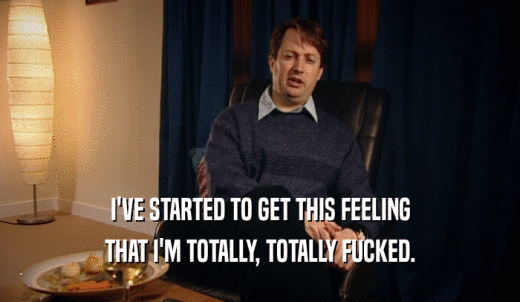 I'VE STARTED TO GET THIS FEELING THAT I'M TOTALLY, TOTALLY FUCKED. 