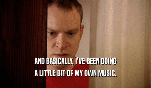 AND BASICALLY, I'VE BEEN DOING A LITTLE BIT OF MY OWN MUSIC. 