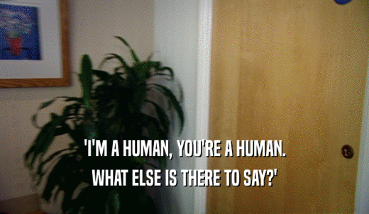 'I'M A HUMAN, YOU'RE A HUMAN. WHAT ELSE IS THERE TO SAY?' 