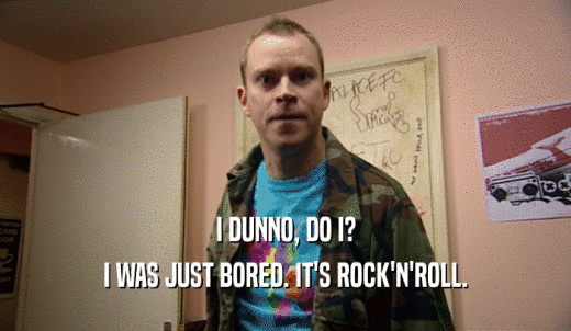 I DUNNO, DO I? I WAS JUST BORED. IT'S ROCK'N'ROLL. 