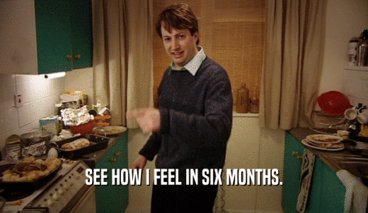 SEE HOW I FEEL IN SIX MONTHS.  