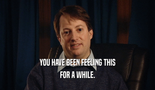 YOU HAVE BEEN FEELING THIS FOR A WHILE. 